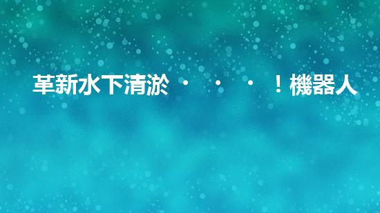 革新水下清淤！機器人投標，誰能問鼎？
